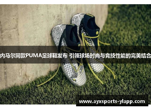 内马尔同款PUMA足球鞋发布 引领球场时尚与竞技性能的完美结合