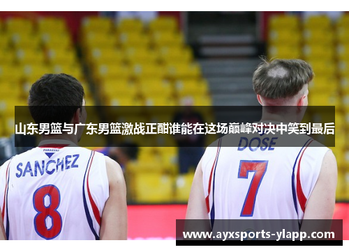 山东男篮与广东男篮激战正酣谁能在这场巅峰对决中笑到最后